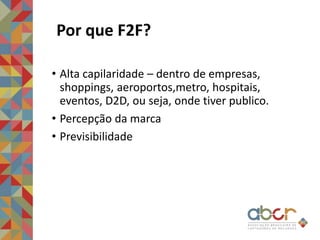 Por que F2F?
• Alta capilaridade – dentro de empresas,
shoppings, aeroportos,metro, hospitais,
eventos, D2D, ou seja, onde tiver publico.
• Percepção da marca
• Previsibilidade
 