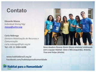 Contato
Eduardo Massa
Individual Giving Mgr
massa@unhcr.org
Carla Nóbrega
Diretora Mobilização de Recursos e
Comunicação
carla.nobrega@hph.org.br
Tel: +55 11 5084-6698
www.habitatbrasil.org.br
Facebook.com/habitatparaahumanidade
Nova doadora Rosana Xavier (blusa amarela) celebrando
com a equipe Habitat: Clara e Mia (esquerda), Antonio,
Tirza and Felipe (direita).
 