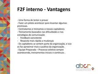 F2F interno - Vantagens
- Uma forma de testar e provar
- Fazer um piloto acontecer para levantar algumas
premissas.
- Contratamos e treinamos o nossos captadores
- Treinamento baseados nas dificuldades e nas
estratégias de comunicação
- Feedback consistente
- Resposta mais rápida a mudanças
- Os captadores se sentem parte da organização, e isso
os faz aproximar mais o publico da organização.
- Equipe Preparada – Processo seletivo sempre
acontecendo, treinamentos iniciais e contínuos .
 