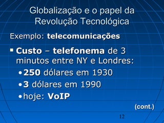 12
Globalização e o papel daGlobalização e o papel da
Revolução TecnológicaRevolução Tecnológica
Exemplo:Exemplo: telecomunicaçõestelecomunicações
 CustoCusto –– telefonematelefonema de 3de 3
minutos entre NY e Londres:minutos entre NY e Londres:
•250250 dólares em 1930dólares em 1930
•33 dólares em 1990dólares em 1990
•hoje:hoje: VoIPVoIP
(cont.)(cont.)
 