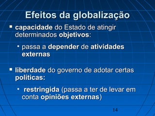 14
Efeitos da globalizaçãoEfeitos da globalização
 capacidadecapacidade do Estado de atingirdo Estado de atingir
determinadosdeterminados objetivosobjetivos::
• passa apassa a dependerdepender dede atividadesatividades
externasexternas
 liberdadeliberdade do governo de adotar certasdo governo de adotar certas
políticas:políticas:
• restringidarestringida (passa a ter de levar em(passa a ter de levar em
contaconta opiniõesopiniões externasexternas))
 