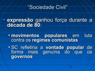 17
• expressãoexpressão ganhou força durante aganhou força durante a
década de 80década de 80::
• movimentos popularesmovimentos populares em lutaem luta
contra oscontra os regimes comunistasregimes comunistas
• SC refletiria aSC refletiria a vontade popularvontade popular dede
forma mais genuína do que osforma mais genuína do que os
governosgovernos
““Sociedade CivilSociedade Civil””
 