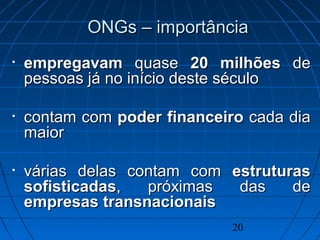 20
ONGs – importânciaONGs – importância
• empregavamempregavam quasequase 20 milhões20 milhões dede
pessoas já no início deste séculopessoas já no início deste século
• contam comcontam com poder financeiropoder financeiro cada diacada dia
maiormaior
• várias delas contam comvárias delas contam com estruturasestruturas
sofisticadassofisticadas, próximas das de, próximas das de
empresas transnacionaisempresas transnacionais
 