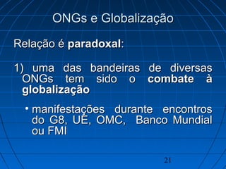 21
ONGs e GlobalizaçãoONGs e Globalização
Relação éRelação é paradoxalparadoxal::
1) uma das bandeiras de diversas1) uma das bandeiras de diversas
ONGs tem sido oONGs tem sido o combate àcombate à
globalizaçãoglobalização
• manifestações durante encontrosmanifestações durante encontros
do G8, UE, OMC, Banco Mundialdo G8, UE, OMC, Banco Mundial
ou FMIou FMI
 