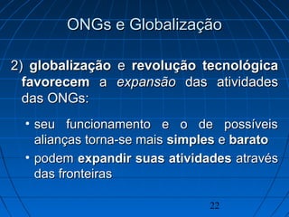22
ONGs e GlobalizaçãoONGs e Globalização
2)2) globalizaçãoglobalização ee revoluçãorevolução tecnológicatecnológica
favorecemfavorecem aa expansãoexpansão das atividadesdas atividades
das ONGsdas ONGs::
• seu funcionamento e o de possíveisseu funcionamento e o de possíveis
alianças torna-se maisalianças torna-se mais simplessimples ee baratobarato
• podempodem expandir suas atividadesexpandir suas atividades atravésatravés
das fronteirasdas fronteiras
 