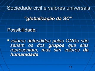 23
““globalização da SC”globalização da SC”
Possibilidade:Possibilidade:
 valores defendidos pelas ONGs nãovalores defendidos pelas ONGs não
seriam os dosseriam os dos gruposgrupos que elasque elas
representam, mas sim valoresrepresentam, mas sim valores dada
humanidadehumanidade
Sociedade civil e valores universaisSociedade civil e valores universais
 