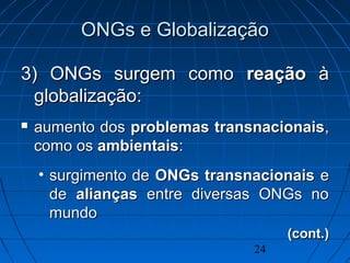 24
ONGs e GlobalizaçãoONGs e Globalização
3) ONGs surgem como3) ONGs surgem como reaçãoreação àà
globalização:globalização:
 aumento dosaumento dos problemas transnacionaisproblemas transnacionais,,
como oscomo os ambientaisambientais::
• surgimento desurgimento de ONGs transnacionaisONGs transnacionais ee
dede aliançasalianças entre diversas ONGs noentre diversas ONGs no
mundomundo
(cont.)(cont.)
 