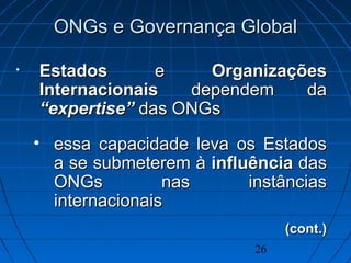 26
ONGs e Governança GlobalONGs e Governança Global
• EstadosEstados ee OrganizaçõesOrganizações
InternacionaisInternacionais dependem dadependem da
“expertise”“expertise” das ONGsdas ONGs
• essa capacidade leva os Estadosessa capacidade leva os Estados
a se submeterem àa se submeterem à influênciainfluência dasdas
ONGs nas instânciasONGs nas instâncias
internacionaisinternacionais
(cont.)(cont.)
 