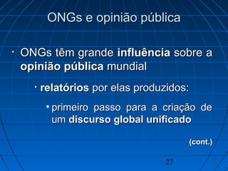 27
ONGs e opinião públicaONGs e opinião pública
• ONGs têm grandeONGs têm grande influênciainfluência sobre asobre a
opinião públicaopinião pública mundialmundial
• relatóriosrelatórios por elas produzidos:por elas produzidos:
• primeiro passo para a criação deprimeiro passo para a criação de
umum discurso global unificadodiscurso global unificado
(cont.)(cont.)
 