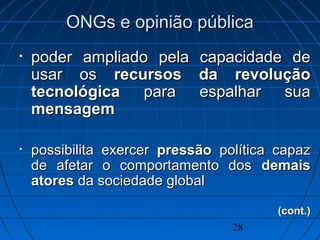 28
ONGs e opinião públicaONGs e opinião pública
• poder ampliado pela capacidade depoder ampliado pela capacidade de
usar osusar os recursos da revoluçãorecursos da revolução
tecnológicatecnológica para espalhar suapara espalhar sua
mensagemmensagem
• possibilita exercerpossibilita exercer pressãopressão política capazpolítica capaz
de afetar o comportamento dosde afetar o comportamento dos demaisdemais
atoresatores da sociedade globalda sociedade global
(cont.)(cont.)
 