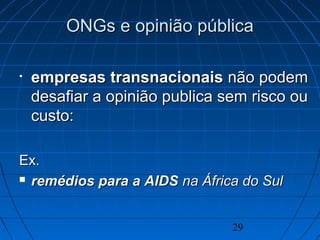 29
ONGs e opinião públicaONGs e opinião pública
• empresas transnacionaisempresas transnacionais não podemnão podem
desafiar a opinião publica sem risco oudesafiar a opinião publica sem risco ou
custo:custo:
Ex.Ex.
 remédios para a AIDSremédios para a AIDS na África do Sulna África do Sul
 