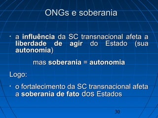 30
ONGs e soberaniaONGs e soberania
• aa influênciainfluência da SC transnacional afeta ada SC transnacional afeta a
liberdade de agirliberdade de agir do Estado (suado Estado (sua
autonomiaautonomia))
masmas soberaniasoberania == autonomiaautonomia
LogoLogo::
• o fortalecimento da SC transnacional afetao fortalecimento da SC transnacional afeta
aa soberania de fatosoberania de fato dosdos EstadosEstados
 