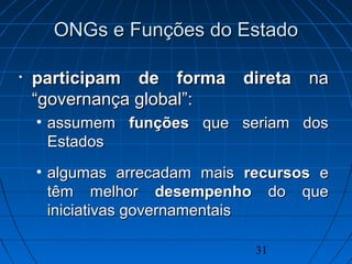 31
ONGs e Funções do EstadoONGs e Funções do Estado
• participam departicipam de forma diretaforma direta nana
“governança global“governança global”:”:
• assumemassumem funçõesfunções que seriam dosque seriam dos
EstadosEstados
• algumas arrecadam maisalgumas arrecadam mais recursosrecursos ee
têm melhortêm melhor desempenhodesempenho do quedo que
iniciativas governamentaisiniciativas governamentais
 