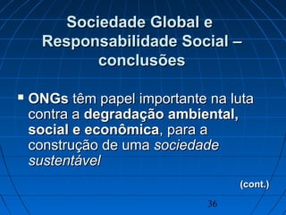 36
Sociedade Global eSociedade Global e
Responsabilidade Social –Responsabilidade Social –
conclusõesconclusões
 ONGsONGs têm papel importante na lutatêm papel importante na luta
contra acontra a degradação ambiental,degradação ambiental,
social e econômicasocial e econômica, para a, para a
construção de umaconstrução de uma sociedadesociedade
sustentávelsustentável
(cont.)(cont.)
 