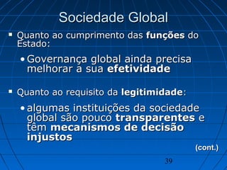 39
Sociedade GlobalSociedade Global
 Quanto ao cumprimento dasQuanto ao cumprimento das funçõesfunções dodo
Estado:Estado:
• Governança global ainda precisaGovernança global ainda precisa
melhorar a suamelhorar a sua efetividadeefetividade
 Quanto ao requisito daQuanto ao requisito da legitimidadelegitimidade::
• algumas instituições da sociedadealgumas instituições da sociedade
global são poucoglobal são pouco transparentestransparentes ee
têmtêm mecanismos de decisãomecanismos de decisão
injustosinjustos
(cont.)(cont.)
 
