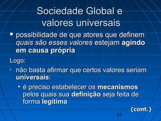 41
Sociedade Global eSociedade Global e
valores universaisvalores universais
 possibilidade de que atores que definempossibilidade de que atores que definem
quais são esses valoresquais são esses valores estejamestejam agindoagindo
em causa própriaem causa própria
Logo:Logo:
• não basta afirmar que certos valores seriamnão basta afirmar que certos valores seriam
universaisuniversais::
• é preciso estabelecer osé preciso estabelecer os mecanismosmecanismos
pelos quais suapelos quais sua definiçãodefinição seja feita deseja feita de
formaforma legítimalegítima
(cont.)(cont.)
 