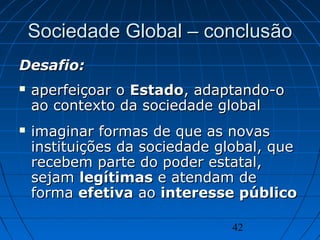 42
Sociedade Global – conclusSociedade Global – conclusãoão
Desafio:Desafio:
 aperfeiçoar oaperfeiçoar o EstadoEstado, adaptando-o, adaptando-o
ao contexto da sociedade globalao contexto da sociedade global
 imaginar formas de que as novasimaginar formas de que as novas
instituições da sociedade global, queinstituições da sociedade global, que
recebem parte do poder estatal,recebem parte do poder estatal,
sejamsejam legítimaslegítimas e atendam dee atendam de
formaforma efetivaefetiva aoao interesse públicointeresse público
 