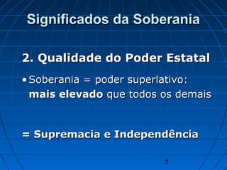 5
Significados da SoberaniaSignificados da Soberania
2. Qualidade do Poder Estatal2. Qualidade do Poder Estatal
• Soberania = poder superlativo:Soberania = poder superlativo:
mais elevadomais elevado que todos os demaisque todos os demais
= Supremacia e Independência= Supremacia e Independência
 
