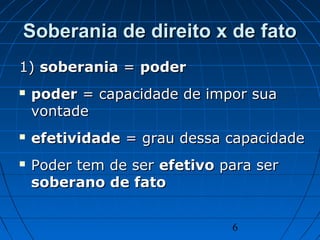 6
Soberania de direito x de fatoSoberania de direito x de fato
1)1) soberaniasoberania == poderpoder
 poderpoder = capacidade de impor sua= capacidade de impor sua
vontadevontade
 efetividadeefetividade = grau dessa capacidade= grau dessa capacidade
 Poder tem de serPoder tem de ser efetivoefetivo para serpara ser
soberano de fatosoberano de fato
 