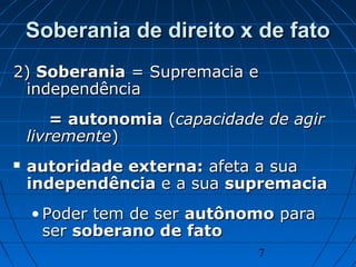 7
Soberania de direito x de fatoSoberania de direito x de fato
2)2) SoberaniaSoberania = Supremacia e= Supremacia e
independênciaindependência
= autonomia= autonomia ((capacidade de agircapacidade de agir
livrementelivremente))
 autoridade externa:autoridade externa: afeta a suaafeta a sua
independênciaindependência e a suae a sua supremaciasupremacia
• Poder tem de serPoder tem de ser autônomoautônomo parapara
serser soberano de fatosoberano de fato
 