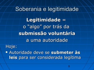 8
Soberania e legitimidadeSoberania e legitimidade
LegitimidadeLegitimidade ==
o “algo” por trás dao “algo” por trás da
submissão voluntáriasubmissão voluntária
a uma autoridadea uma autoridade
Hoje:Hoje:
 Autoridade deve seAutoridade deve se submeter àssubmeter às
leisleis para ser considerada legítimapara ser considerada legítima
 