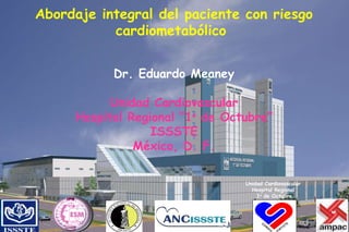 Abordaje integral del paciente con riesgo cardiometabólico  Dr. Eduardo Meaney Unidad Cardiovascular Hospital Regional “1 o  de Octubre” ISSSTE México, D. F. Unidad Cardiovascular Hospital Regional 1 o  de Octubre 