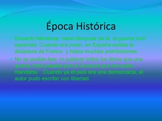 Época Histórica
 Eduardo Mendoza, nació después de la la guerra civil
española. Cuando era joven, en España existia la
dictadura de Franco y habia muchas prohibiciones,
 No se podian leer, ni publicar todos los libros que uno
queria, todo pasaba por la Censura que era quien
mandaba. .Cuando ya el país era una democracia, el
autor pudo escribir con libertad.
 