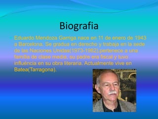 Biografia
 Eduardo Mendoza Garriga nace en 11 de enero de 1943
a Barcelona. Se gradua en derecho y trabaja en la sede
de las Naciones Unidas(1973-1982).pertenece a una
família de clase media, su padre era fiscal y tuvo
influéncia en su obra literaria. Actualmente vive en
Batea(Tarragona).
 