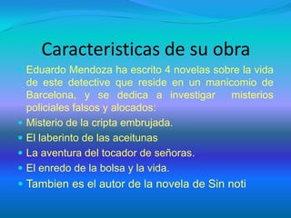 Caracteristicas de su obra
 Eduardo Mendoza ha escrito 4 novelas sobre la vida
de este detective que reside en un manicomio de
Barcelona, y se dedica a investigar misterios
policiales falsos y alocados:
 Misterio de la cripta embrujada.
 El laberinto de las aceitunas
 La aventura del tocador de señoras.
 El enredo de la bolsa y la vida.
 Tambien es el autor de la novela de Sin noti
 