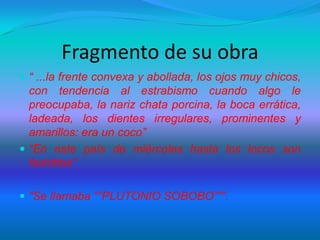 Fragmento de su obra
 “ ...la frente convexa y abollada, los ojos muy chicos,
con tendencia al estrabismo cuando algo le
preocupaba, la nariz chata porcina, la boca errática,
ladeada, los dientes irregulares, prominentes y
amarillos: era un coco”
 “En este país de miércoles hasta los locos son
fashittas”
 “Se llamaba “”PLUTONIO SOBOBO”””.
 