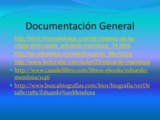 Documentación General
 http://html.rincondelvago.com/el-misterio-de-la-
cripta-embrujada_eduardo-mendoza_14.html
 http://es.wikipedia.org/wiki/Eduardo_Mendoza
 http://www.lecturalia.com/autor/25/eduardo-mendoza
 http://www.casadellibro.com/libros-ebooks/eduardo-
mendoza/1146
 http://www.buscabiografias.com/bios/biografia/verDe
talle/1585/Eduardo%20Mendoza
 