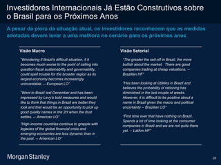 25
Investidores Internacionais Já Estão Construtivos sobre
o Brasil para os Próximos Anos
A pesar da piora da situação atual, os investidores reconhecem que as medidas
adotadas devem levar a uma melhora no cenário para os próximos anos
Visão Macro
“Wondering if Brazil's difficult situation, if it
becomes much worse to the point of calling into
question fiscal sustainability and governability,
could spell trouble for the broader region as its
largest economy becomes increasingly
uninvestable. -- European LO”
“Went to Brazil last December and has been
impressed by Levy’s bold measures and would
like to think that things in Brazil are better they
look and that would be an opportunity to pick up
good quality names in the 2H when the dust
settles. -- American LO”
“High-income countries continue to grapple with
legacies of the global financial crisis and
emerging economies are less dynamic than in
the past. -- American LO”
Visão Setorial
“The greater the sell-off in Brazil, the more
bullish about the market. There are good
companies trading at cheap valuations. --
Brazilian HF”
“Has been looking at Utilities in Brazil and
believes the probability of rationing has
diminished in the last couple of weeks.
However, it is difficult to be positive about a
name in Brazil given the macro and political
uncertainty -- Brazilian LO”
“First time ever that have nothing on Brazil.
Spends a lot of time looking at the consumer
companies in Brazil and we are not quite there
yet. -- LatAm HF”
 