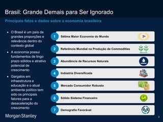 3
Brasil: Grande Demais para Ser Ignorado
Principais fatos e dados sobre a economia brasileira
Sétima Maior Economia do Mundo1
Referência Mundial na Produção de Commodities2
Abundância de Recursos Naturais3
Indústria Diversificada4
Mercado Consumidor Robusto5
Sólido Sistema Financeiro6
 O Brasil é um país de
grandes proporções e
relevância dentro do
contexto global
 A economia possui
fundamentos de lingo
prazo sólidos e atrativo
potencial de
crescimento
 Gargalos em
infraestrutura e
educação e o atual
ambiente político tem
sido os principais
fatores para a
desaceleração do
crescimento
7a
Demografia Favorável7
 