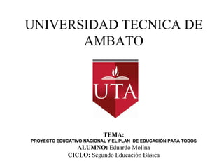 UNIVERSIDAD TECNICA DE
       AMBATO




                          TEMA:
PROYECTO EDUCATIVO NACIONAL Y EL PLAN DE EDUCACIÓN PARA TODOS
                ALUMNO: Eduardo Molina
             CICLO: Segundo Educación Básica
 