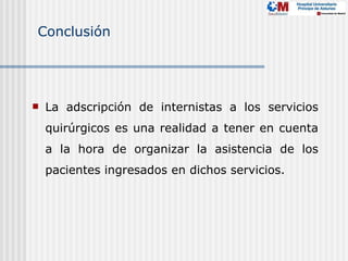 Conclusión




   La adscripción de internistas a los servicios
    quirúrgicos es una realidad a tener en cuenta
    a la hora de organizar la asistencia de los
    pacientes ingresados en dichos servicios.
 