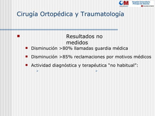 Cirugía Ortopédica y Traumatología


                       Resultados no
                        medidos
       Disminución >80% llamadas guardia médica
       Disminución >85% reclamaciones por motivos médicos
       Actividad diagnóstica y terapéutica “no habitual”:
                                    
 
