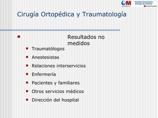 Cirugía Ortopédica y Traumatología


                       Resultados no
                        medidos
       Traumatólogos
       Anestesistas
       Relaciones interservicios
       Enfermería
       Pacientes y familiares
       Otros servicios médicos
       Dirección del hospital
 