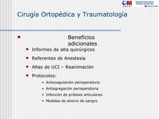 Cirugía Ortopédica y Traumatología


                          Beneficios
                           adicionales
       Informes de alta quirúrgicos
       Referentes de Anestesia
       Altas de UCI – Reanimación
       Protocolos:
            • Anticoagulación perioperatoria
            • Antiagregación perioperatoria
            • Infección de prótesis articulares
            • Medidas de ahorro de sangre
 