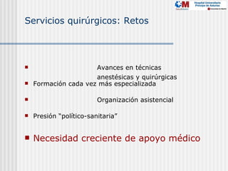 Servicios quirúrgicos: Retos




                     Avances en técnicas
                      anestésicas y quirúrgicas
   Formación cada vez más especializada

                        Organización asistencial

   Presión “político-sanitaria”


   Necesidad creciente de apoyo médico
 