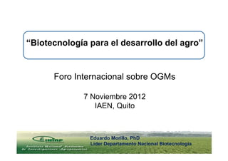 “Biotecnología para el desarrollo del agro”


      Foro Internacional sobre OGMs

             7 Noviembre 2012
                IAEN, Quito
                16 de Junio 2011


               Eduardo Morillo, PhD
               Líder Departamento Nacional Biotecnologia
 