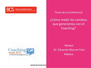 www.businesscoachingschool.com	
  
BCS IAC Coaching Masteries™ Authorized Licensee
Business Coaching School®
Titulo	
  de	
  la	
  Conferencia	
  
	
  
¿Cómo	
  medir	
  los	
  cambios	
  
que	
  generamos	
  con	
  el	
  
Coaching?	
  
Relator	
  
Dr.	
  Eduardo	
  Mouret	
  Polo	
  
México.	
  
 