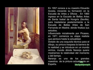 En 1957 conoce a su maestro Eduardo Acosta, iniciando su formación en la Escuela de Artes y Oficios . En 1960 ingresa en la Escuela de Bellas Artes de Santa Isabel de Hungría (Sevilla), para trasladarse posteriormente a la Escuela de Bellas Artes de San Fernando en Madrid, dónde finaliza sus estudios. Influenciado inicialmente por Picasso, en 1971 comienza su etapa realista que perdura hasta la actualidad. Dotado de una exquisita técnica para el dibujo, su pintura traspasa la barrera de la realidad y se introduce en un mundo onírico, mundo dónde Naranjo quiere mostrarnos la relatividad del momento y del tiempo. Naranjo es uno de los grandes maestros  de la pintura actualmente en España.  