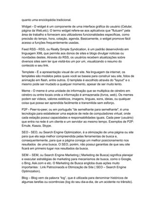 quanto uma enciclopédia tradicional.
Widget - O widget é um componente de uma interface gráfica do usuário (Celular,
página da Web,etc). O termo widget refere-se aos aplicativos que "flutuam" pela
área de trabalho e fornecem aos utilizadores funcionalidades especificas, como
precisão do tempo, hora, cotação, agenda. Basicamente, o widget promove fácil
acesso a funções frequentemente usadas.
Feed RSS - RSS, ou Really Simple Syndication, é um padrão desenvolvido em
linguagem XML que permite aos donos de sites e blogs divulgar noticias ou
novidades destes. Através do RSS, os usuários recebem atualizações sobre
diversos sites sem ter que visitá-los um por um, visualizando o resumo do
conteúdo e seu link.
Template - É a apresentação visual de um site. Na linguagem da internet, os
templates são modelos pelos quais você se baseia para construir seu site, fotos de
animação em flash, entre outros. O template é escolhido através do "layout" e o
mesmo pode ser mudado a qualquer momento, apesar de ser muito lento.
Meme - O meme é uma unidade de informação que se multiplica de cérebro em
cérebro ou entre locais onde a informação é armazenada (livros, web). Os memes
podem ser videos, valores estéticos, imagens, linguas, sons, ideias, ou qualquer
coisa que possa ser aprendida facilmente e transmitida sem esforço.
P2P - Peer-to-peer, ou em português "de semelhante para semelhante", é uma
tecnologia para estabelecer uma espécie de rede de computadores virtual, onde
cada estação possui capacidades e responsabilidades iguais. Cada peer (usuário)
que entra na rede é um cliente e um servidor ao mesmo tempo. Exemplos de P2P:
Emule, Kaaza, Skype.
SEO - SEO, ou Search Engine Optimization, é a otimização de uma página ou site
para que ela seja melhor compreendida pelas ferramentas de busca e,
consequentemente, para que a página consiga um melhor posicionamento nos
resultados de uma busca. O SEO, porém, não possui garantias de que seu site
ficará em primeiro lugar nos resultados da busca.
SEM – SEM, ou Search Engine Marketing ( Marketing de Busca) significa planejar
e executar estratégias de marketing para mecanismos de busca, como o Google,
o Bing, Ask.com e etc. O Marketing de Busca engloba duas ações muito
importantes : Link Patrocinaods e Otimização de Site ( SEO – Search Engine
Optimization).
Blog – Blog vem da palavra “log”, que é utilizada para denominar históricos de
algumas tarefas ou ocorrências (log do seu dia-a-dia, de um acidente no trânsito).

 