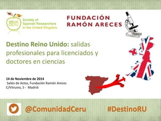 Destino Reino Unido: salidas 
profesionales para licenciados y 
doctores en ciencias 
14 de Noviembre de 2014 
Salón de Actos, Fundación Ramón Areces 
C/Vitruvio, 5 - Madrid 
@ComunidadCeru #DestinoRU 
 