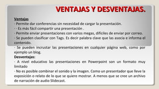 VENTAJAS Y DESVENTAJAS.
Ventajas
· Permite dar conferencias sin necesidad de cargar la presentación.
· · Es más fácil compartir una presentación .
· Permite enviar presentaciones con varios megas, difíciles de enviar por correo.
· Se pueden clasificar con Tags. Es decir palabra clave que las asocia e informa el
contenido.
· Se pueden incrustar las presentaciones en cualquier página web, como por
ejemplo un blog.
Desventajas:
· A nivel educativo las presentaciones en Powerpoint son un formato muy
limitado
· No es posible combinar el sonido y la imagen. Como un presentador que lleve la
exposición o relato de lo que se quiere mostrar. A menos que se cree un archivo
de narración de audio Slidecast.

 