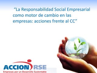 “La Responsabilidad Social Empresarial
como motor de cambio en las
empresas: acciones frente al CC”
 