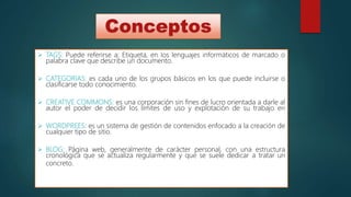 Conceptos
 TAGS: Puede referirse a: Etiqueta, en los lenguajes informáticos de marcado o
palabra clave que describe un documento.
 CATEGORIAS: es cada uno de los grupos básicos en los que puede incluirse o
clasificarse todo conocimiento.
 CREATIVE COMMONS: es una corporación sin fines de lucro orientada a darle al
autor el poder de decidir los límites de uso y explotación de su trabajo en
 WORDPREES: es un sistema de gestión de contenidos enfocado a la creación de
cualquier tipo de sitio.
 BLOG: Página web, generalmente de carácter personal, con una estructura
cronológica que se actualiza regularmente y que se suele dedicar a tratar un
concreto.
 