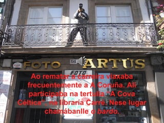 Ao rematar a carreira viaxaba
frecuentemente a A Coruña. Alí
participaba na tertulia “A Cova
Céltica”, na libraría Carré. Nese lugar
chamábanlle o bardo.
 