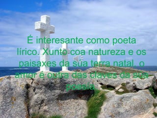 É interesante como poeta
lírico. Xunto coa natureza e os
paisaxes da súa terra natal, o
amor é outra das claves da súa
poesía.
 