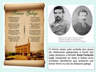 O himno naceu pola vontade dun grupo
de intelectuais galeguistas á fronte dos
cales destacou o ferrolán Xosé Fontenla
Leal, empeñado en dotar a Galiza duns
símbolos identitarios que acabaron por
tomar forma no seo da diáspora galega.
 
